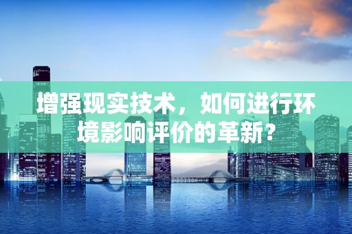 增强现实技术，如何进行环境影响评价的革新？