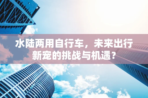 水陆两用自行车，未来出行新宠的挑战与机遇？