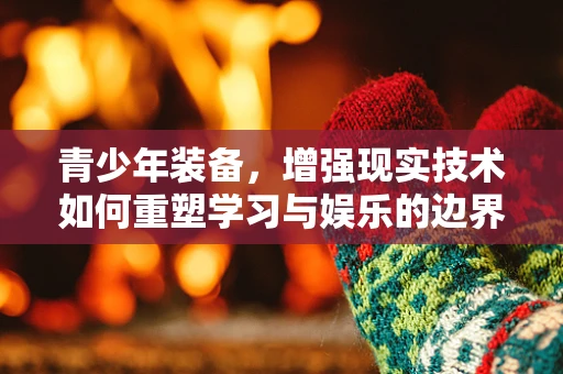 青少年装备，增强现实技术如何重塑学习与娱乐的边界？