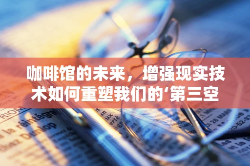 咖啡馆的未来，增强现实技术如何重塑我们的‘第三空间’？
