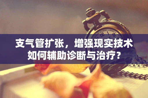 支气管扩张，增强现实技术如何辅助诊断与治疗？