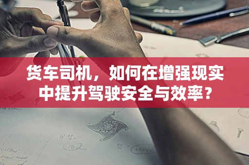 货车司机，如何在增强现实中提升驾驶安全与效率？