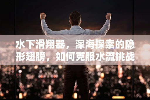 水下滑翔器，深海探索的隐形翅膀，如何克服水流挑战？