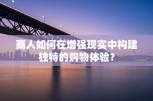 商人如何在增强现实中构建独特的购物体验？