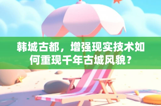 韩城古都，增强现实技术如何重现千年古城风貌？