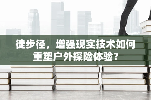 徒步径，增强现实技术如何重塑户外探险体验？