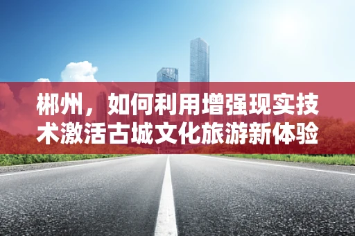 郴州，如何利用增强现实技术激活古城文化旅游新体验？