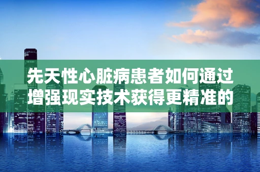 先天性心脏病患者如何通过增强现实技术获得更精准的诊疗体验？