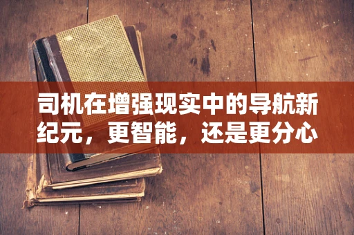 司机在增强现实中的导航新纪元，更智能，还是更分心？