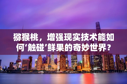 猕猴桃，增强现实技术能如何‘触碰’鲜果的奇妙世界？
