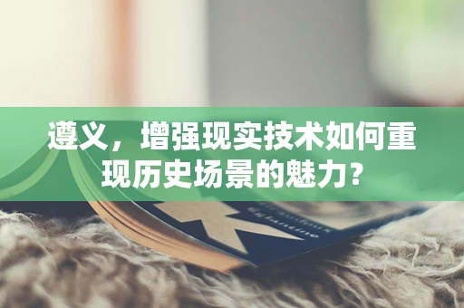 遵义，增强现实技术如何重现历史场景的魅力？