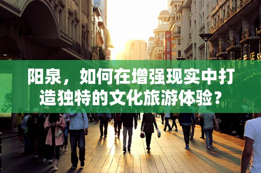 阳泉，如何在增强现实中打造独特的文化旅游体验？