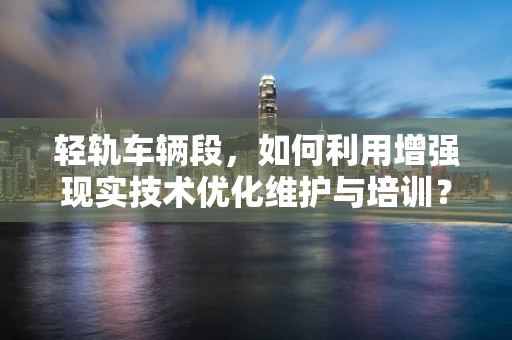 轻轨车辆段，如何利用增强现实技术优化维护与培训？