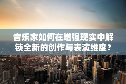 音乐家如何在增强现实中解锁全新的创作与表演维度？