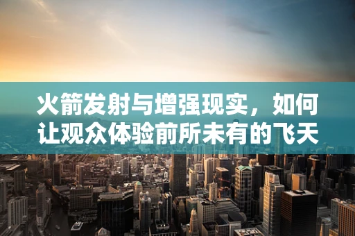 火箭发射与增强现实，如何让观众体验前所未有的飞天之旅？