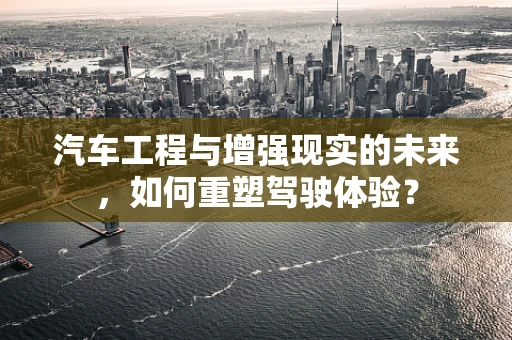 汽车工程与增强现实的未来，如何重塑驾驶体验？