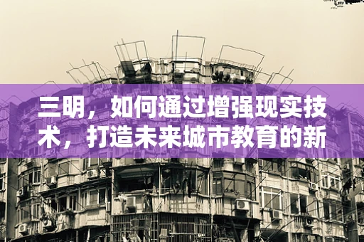 三明，如何通过增强现实技术，打造未来城市教育的新体验？