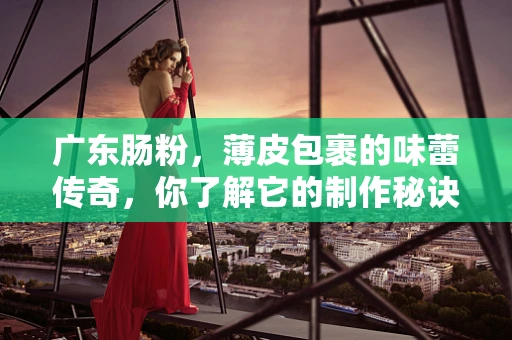 广东肠粉，薄皮包裹的味蕾传奇，你了解它的制作秘诀吗？