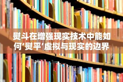 熨斗在增强现实技术中能如何‘熨平’虚拟与现实的边界？