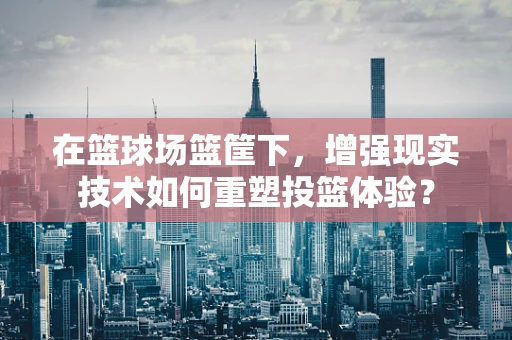 在篮球场篮筐下，增强现实技术如何重塑投篮体验？