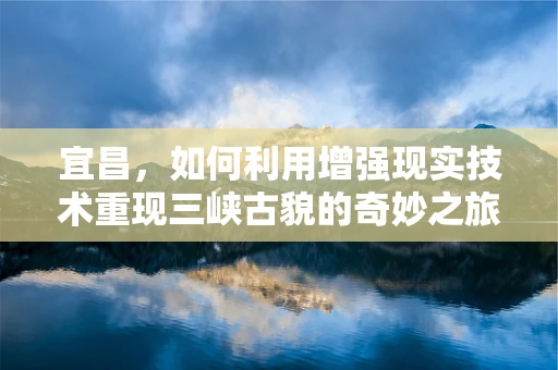宜昌，如何利用增强现实技术重现三峡古貌的奇妙之旅？