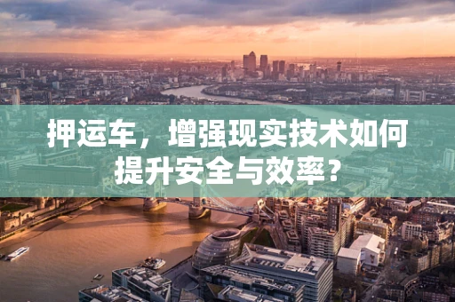 押运车，增强现实技术如何提升安全与效率？