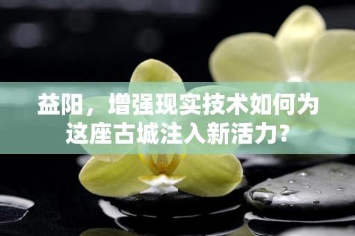 益阳，增强现实技术如何为这座古城注入新活力？