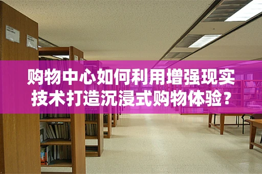 购物中心如何利用增强现实技术打造沉浸式购物体验？