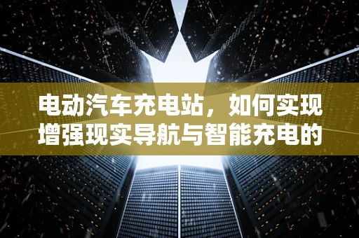 电动汽车充电站，如何实现增强现实导航与智能充电的完美融合？