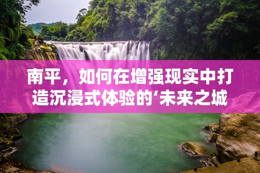 南平，如何在增强现实中打造沉浸式体验的‘未来之城’？