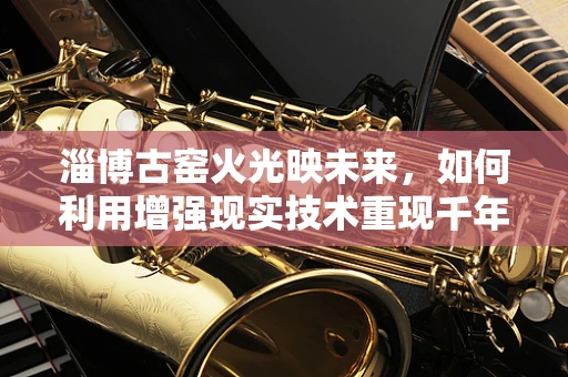 淄博古窑火光映未来，如何利用增强现实技术重现千年陶艺魅力？