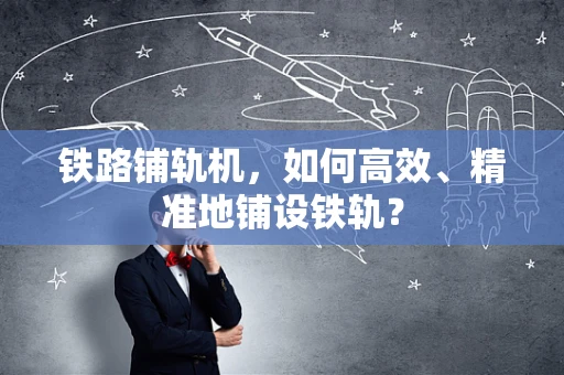 铁路铺轨机，如何高效、精准地铺设铁轨？