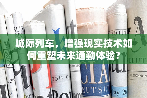 城际列车，增强现实技术如何重塑未来通勤体验？