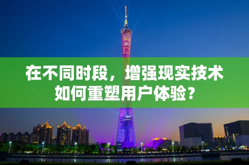 在不同时段，增强现实技术如何重塑用户体验？