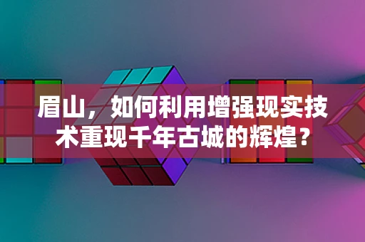 眉山，如何利用增强现实技术重现千年古城的辉煌？