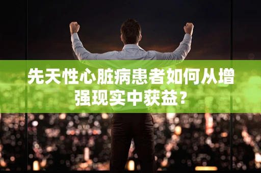 先天性心脏病患者如何从增强现实中获益？