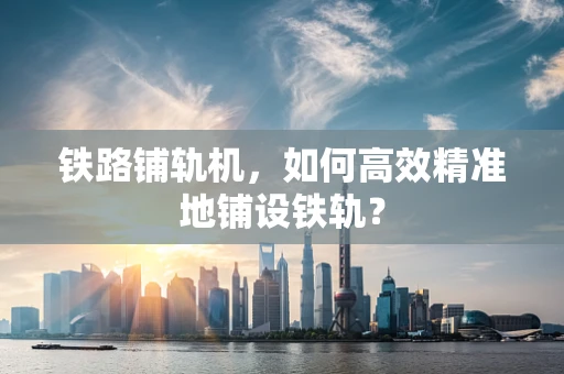 铁路铺轨机，如何高效精准地铺设铁轨？