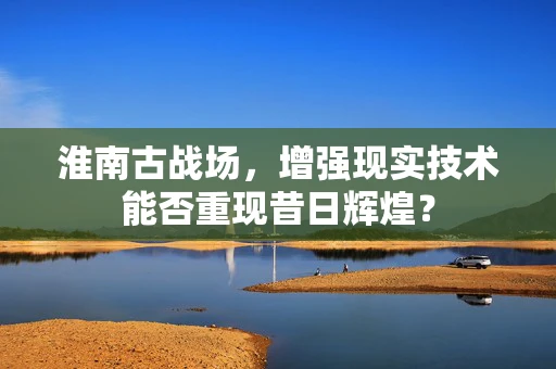 淮南古战场，增强现实技术能否重现昔日辉煌？