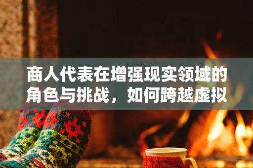 商人代表在增强现实领域的角色与挑战，如何跨越虚拟与现实的鸿沟？