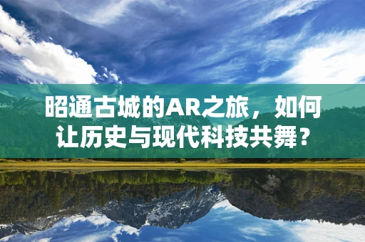 昭通古城的AR之旅，如何让历史与现代科技共舞？