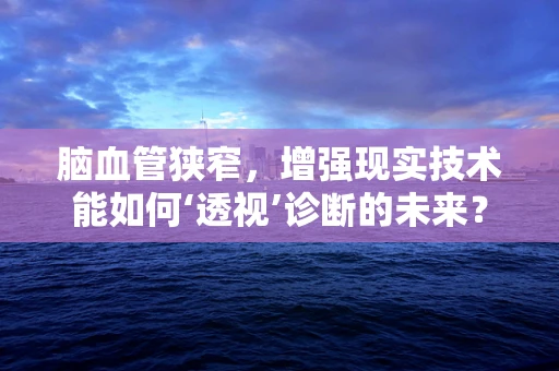 脑血管狭窄，增强现实技术能如何‘透视’诊断的未来？