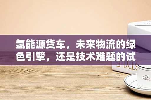 氢能源货车，未来物流的绿色引擎，还是技术难题的试验场？