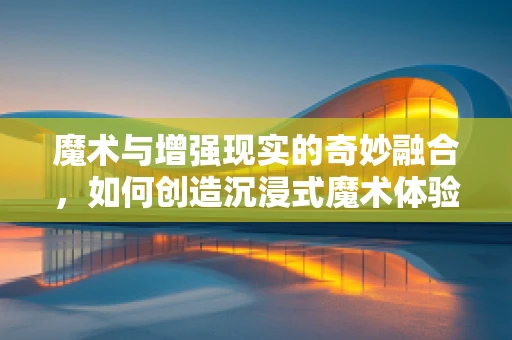 魔术与增强现实的奇妙融合，如何创造沉浸式魔术体验？