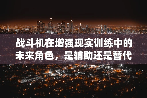 战斗机在增强现实训练中的未来角色，是辅助还是替代传统训练？