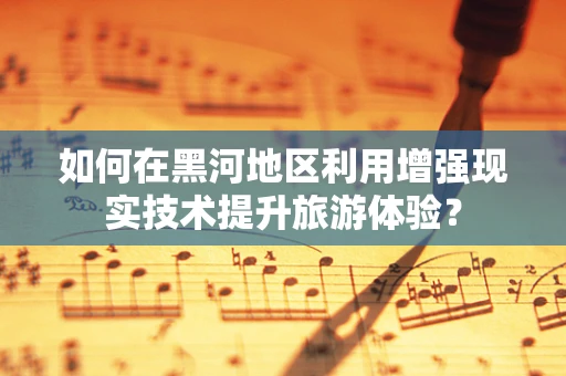 如何在黑河地区利用增强现实技术提升旅游体验？