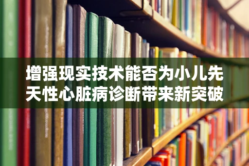 增强现实技术能否为小儿先天性心脏病诊断带来新突破？
