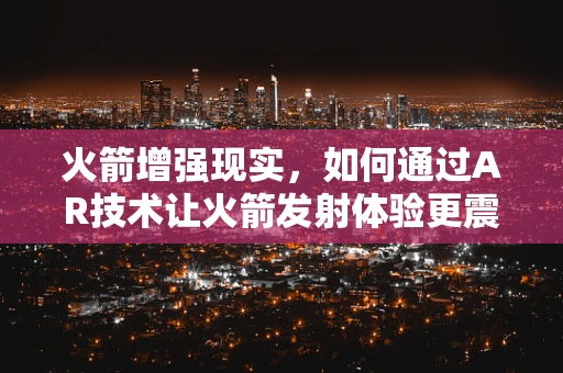 火箭增强现实，如何通过AR技术让火箭发射体验更震撼？