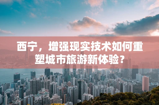西宁，增强现实技术如何重塑城市旅游新体验？