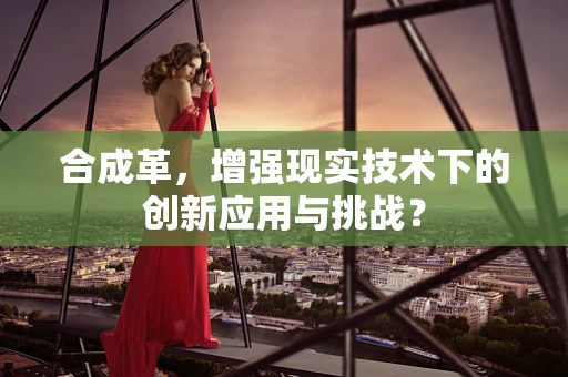 合成革，增强现实技术下的创新应用与挑战？
