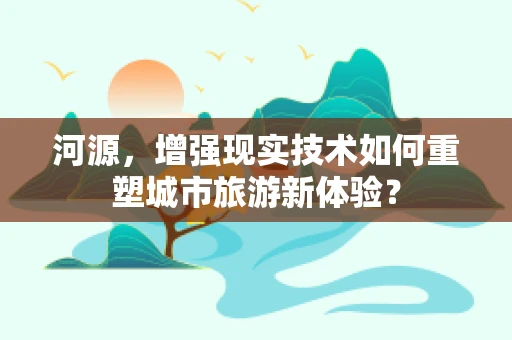河源，增强现实技术如何重塑城市旅游新体验？